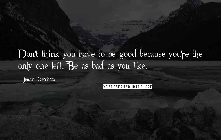 Jenny Downham Quotes: Don't think you have to be good because you're the only one left. Be as bad as you like.