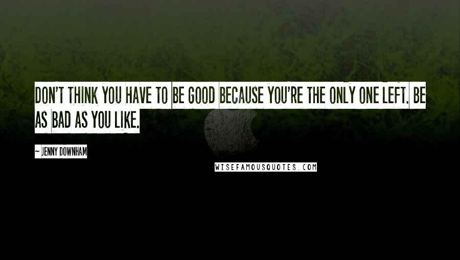 Jenny Downham Quotes: Don't think you have to be good because you're the only one left. Be as bad as you like.