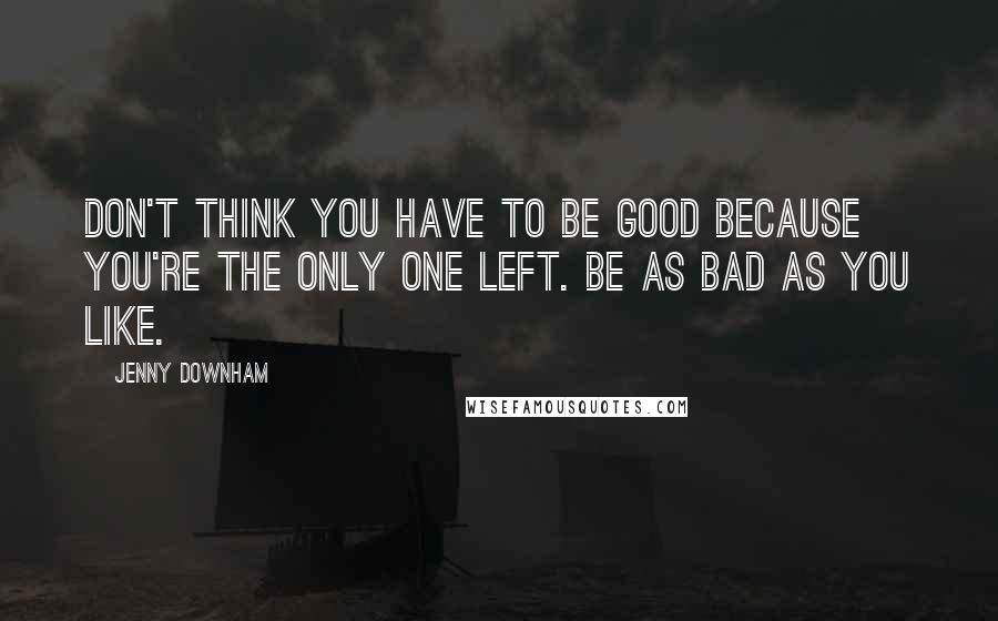 Jenny Downham Quotes: Don't think you have to be good because you're the only one left. Be as bad as you like.