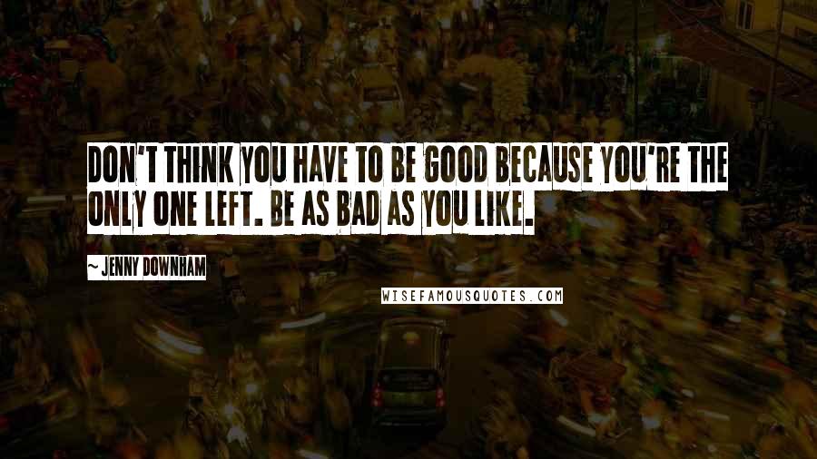 Jenny Downham Quotes: Don't think you have to be good because you're the only one left. Be as bad as you like.