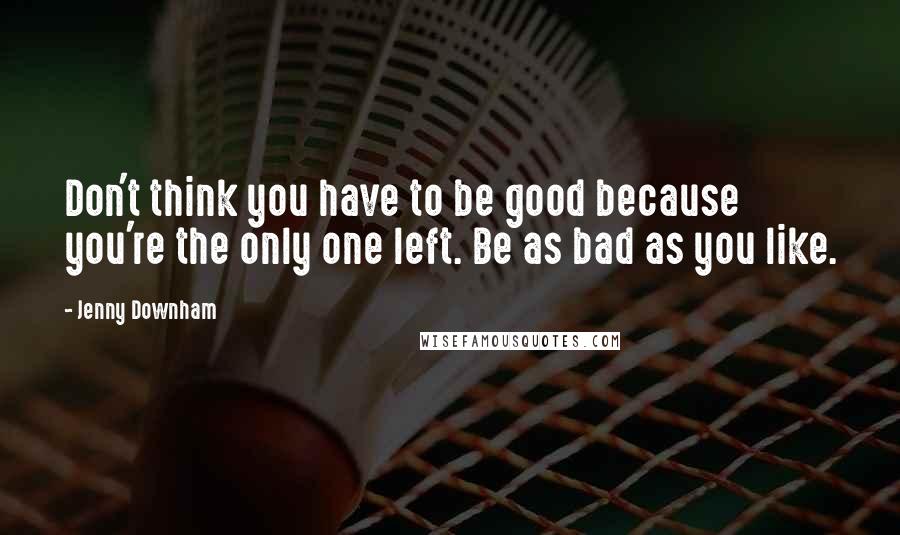 Jenny Downham Quotes: Don't think you have to be good because you're the only one left. Be as bad as you like.