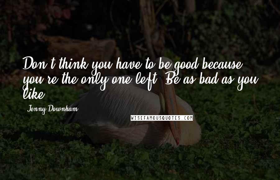 Jenny Downham Quotes: Don't think you have to be good because you're the only one left. Be as bad as you like.