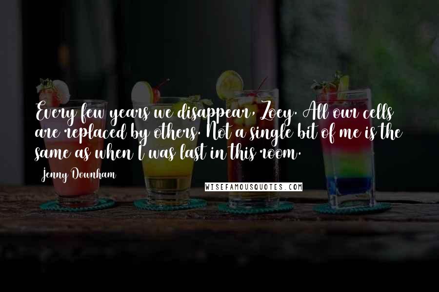 Jenny Downham Quotes: Every few years we disappear, Zoey. All our cells are replaced by others. Not a single bit of me is the same as when I was last in this room.