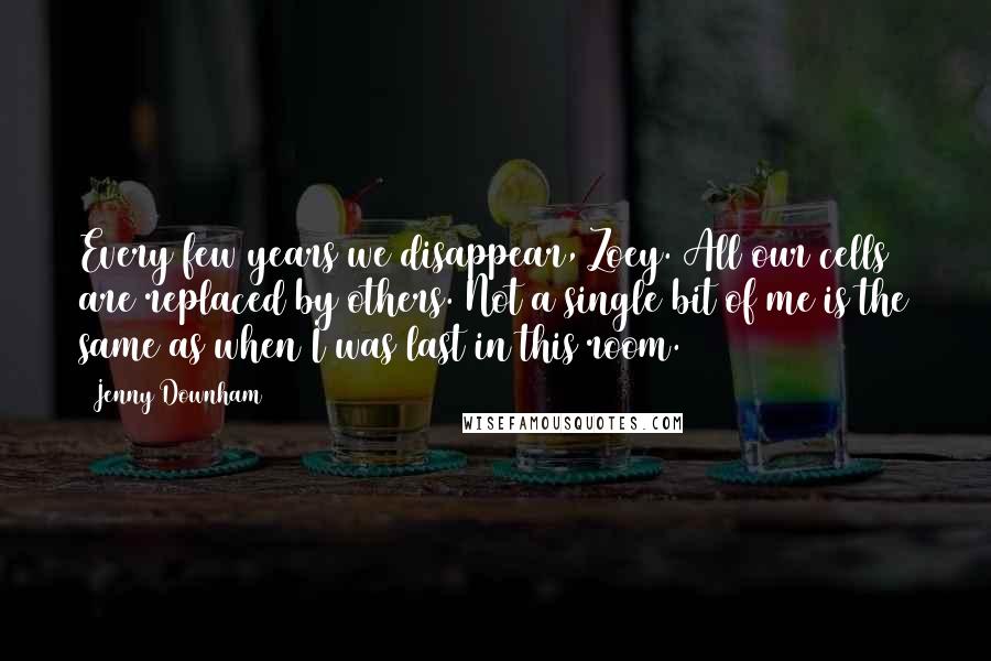 Jenny Downham Quotes: Every few years we disappear, Zoey. All our cells are replaced by others. Not a single bit of me is the same as when I was last in this room.