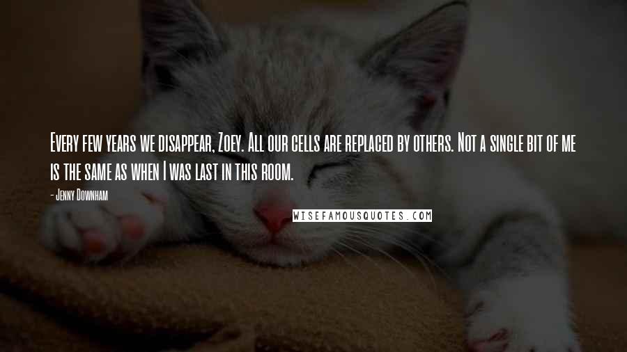 Jenny Downham Quotes: Every few years we disappear, Zoey. All our cells are replaced by others. Not a single bit of me is the same as when I was last in this room.