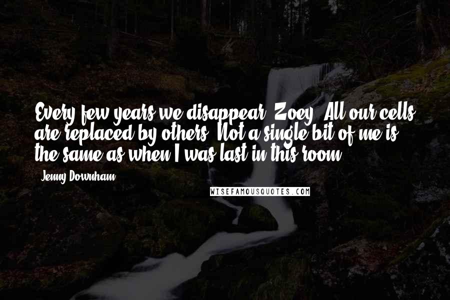 Jenny Downham Quotes: Every few years we disappear, Zoey. All our cells are replaced by others. Not a single bit of me is the same as when I was last in this room.