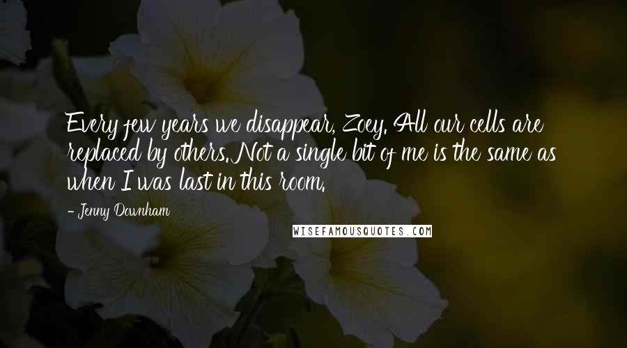 Jenny Downham Quotes: Every few years we disappear, Zoey. All our cells are replaced by others. Not a single bit of me is the same as when I was last in this room.