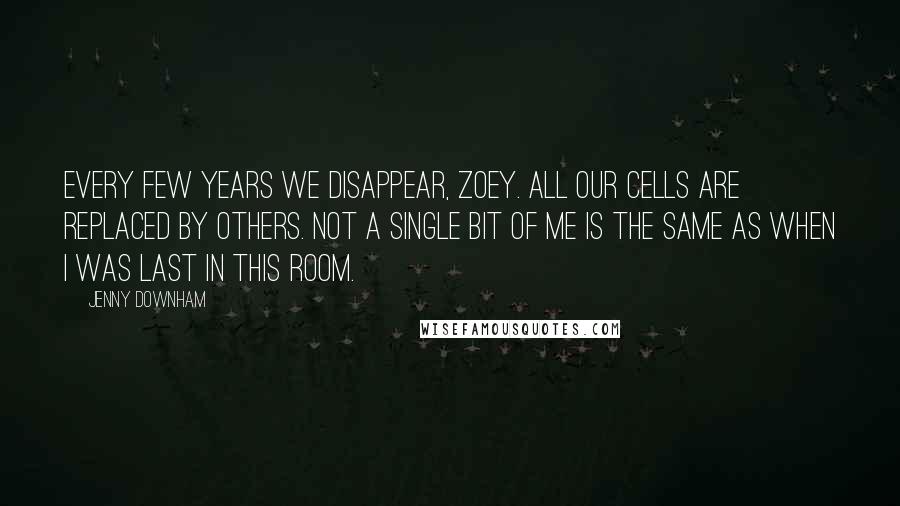 Jenny Downham Quotes: Every few years we disappear, Zoey. All our cells are replaced by others. Not a single bit of me is the same as when I was last in this room.