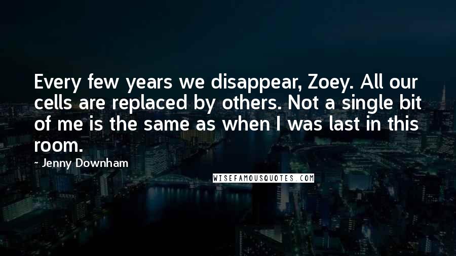 Jenny Downham Quotes: Every few years we disappear, Zoey. All our cells are replaced by others. Not a single bit of me is the same as when I was last in this room.