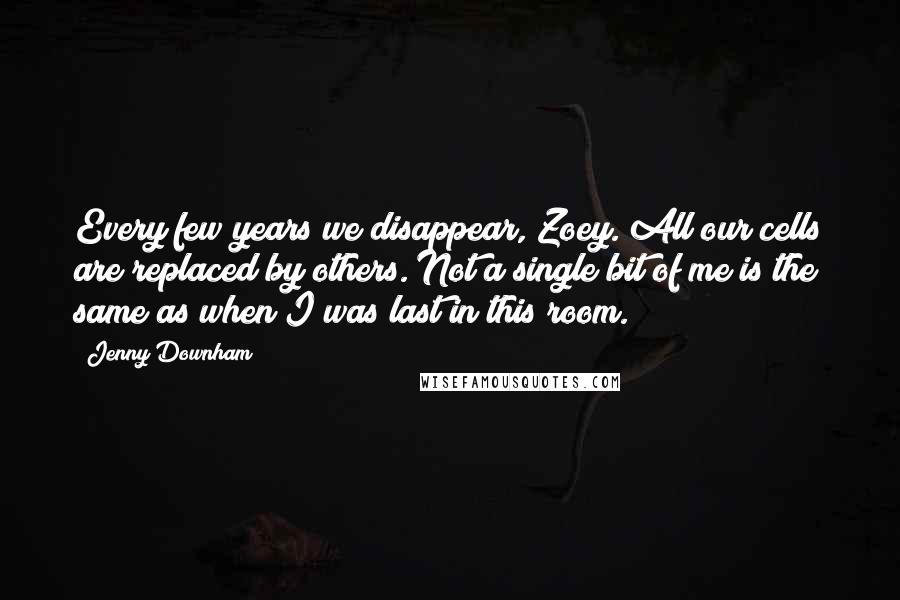 Jenny Downham Quotes: Every few years we disappear, Zoey. All our cells are replaced by others. Not a single bit of me is the same as when I was last in this room.