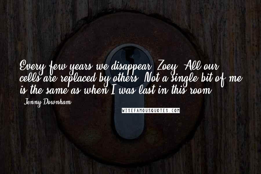 Jenny Downham Quotes: Every few years we disappear, Zoey. All our cells are replaced by others. Not a single bit of me is the same as when I was last in this room.