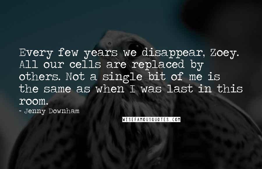 Jenny Downham Quotes: Every few years we disappear, Zoey. All our cells are replaced by others. Not a single bit of me is the same as when I was last in this room.