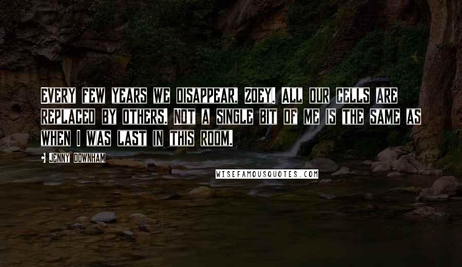 Jenny Downham Quotes: Every few years we disappear, Zoey. All our cells are replaced by others. Not a single bit of me is the same as when I was last in this room.