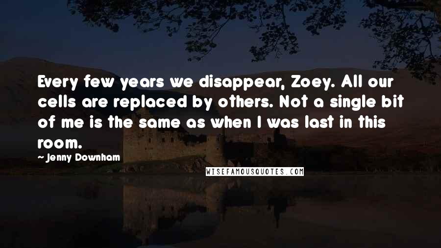 Jenny Downham Quotes: Every few years we disappear, Zoey. All our cells are replaced by others. Not a single bit of me is the same as when I was last in this room.