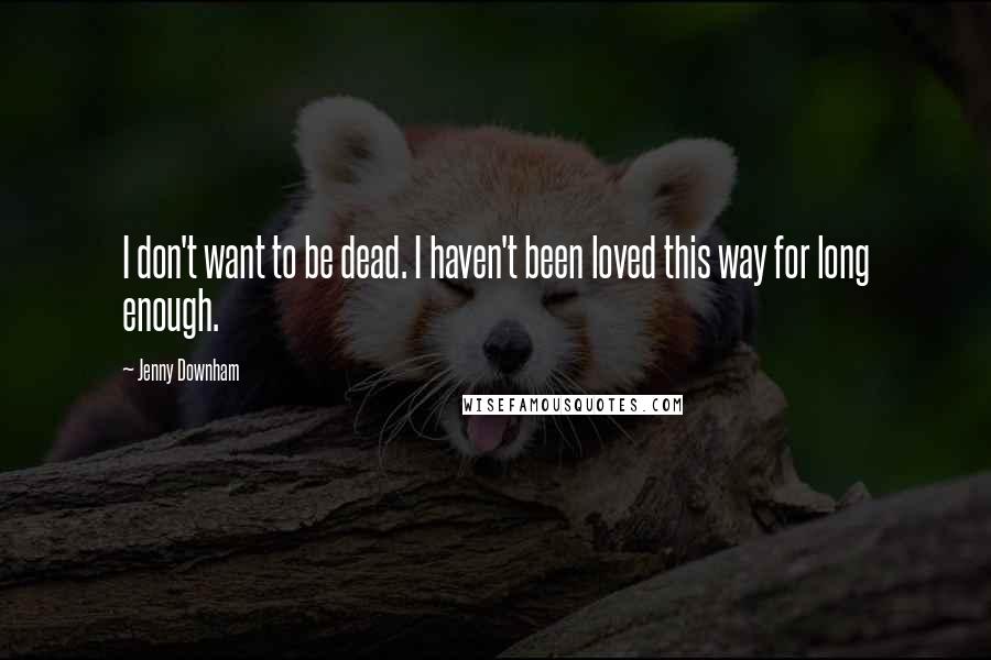 Jenny Downham Quotes: I don't want to be dead. I haven't been loved this way for long enough.