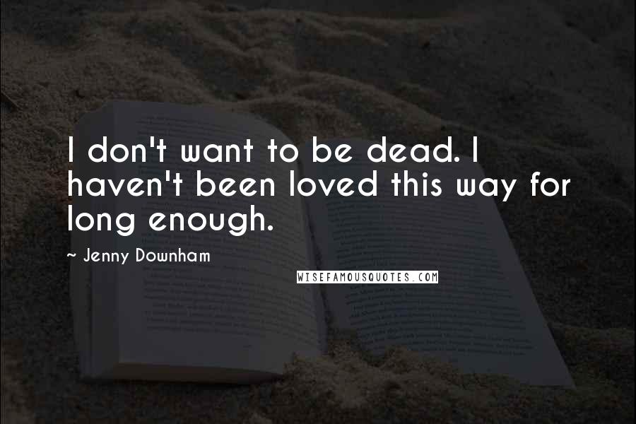 Jenny Downham Quotes: I don't want to be dead. I haven't been loved this way for long enough.