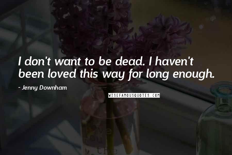 Jenny Downham Quotes: I don't want to be dead. I haven't been loved this way for long enough.