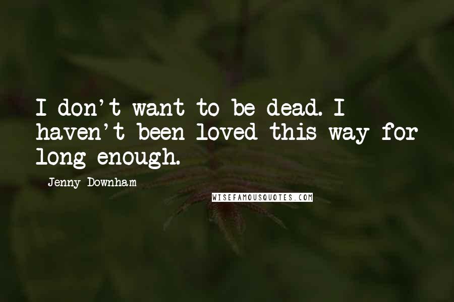 Jenny Downham Quotes: I don't want to be dead. I haven't been loved this way for long enough.