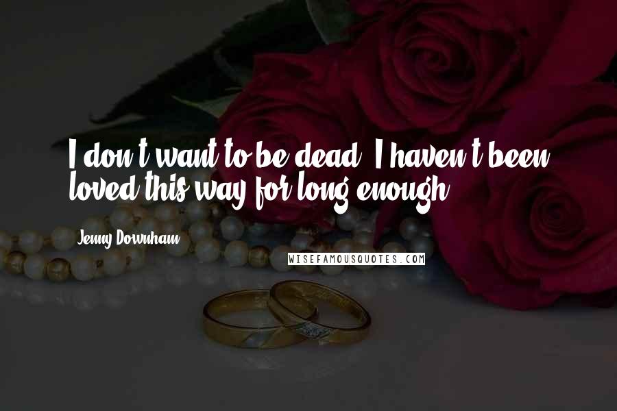 Jenny Downham Quotes: I don't want to be dead. I haven't been loved this way for long enough.