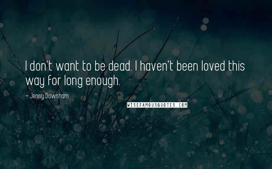 Jenny Downham Quotes: I don't want to be dead. I haven't been loved this way for long enough.