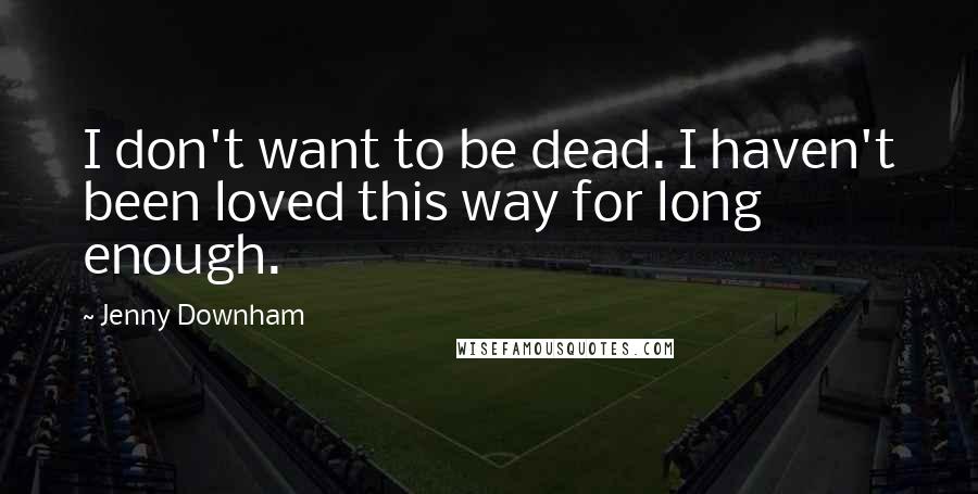 Jenny Downham Quotes: I don't want to be dead. I haven't been loved this way for long enough.