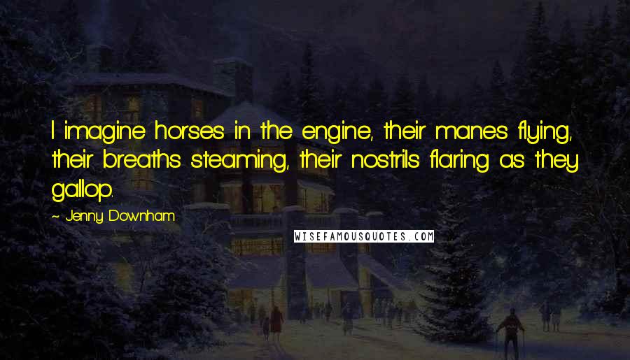 Jenny Downham Quotes: I imagine horses in the engine, their manes flying, their breaths steaming, their nostrils flaring as they gallop.