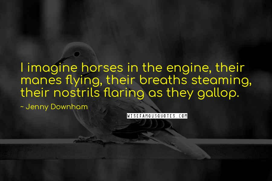 Jenny Downham Quotes: I imagine horses in the engine, their manes flying, their breaths steaming, their nostrils flaring as they gallop.