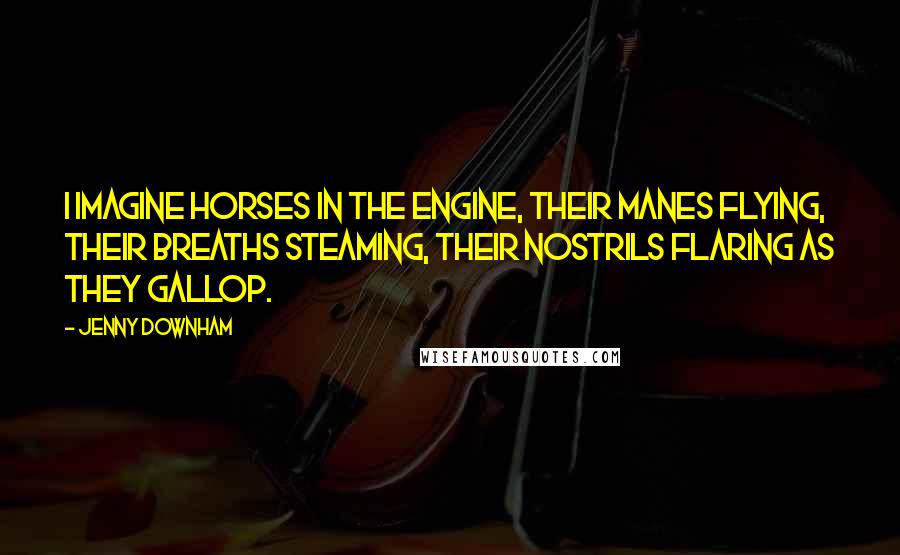 Jenny Downham Quotes: I imagine horses in the engine, their manes flying, their breaths steaming, their nostrils flaring as they gallop.