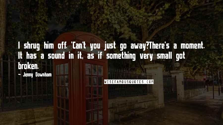 Jenny Downham Quotes: I shrug him off. 'Can't you just go away?There's a moment. It has a sound in it, as if something very small got broken.