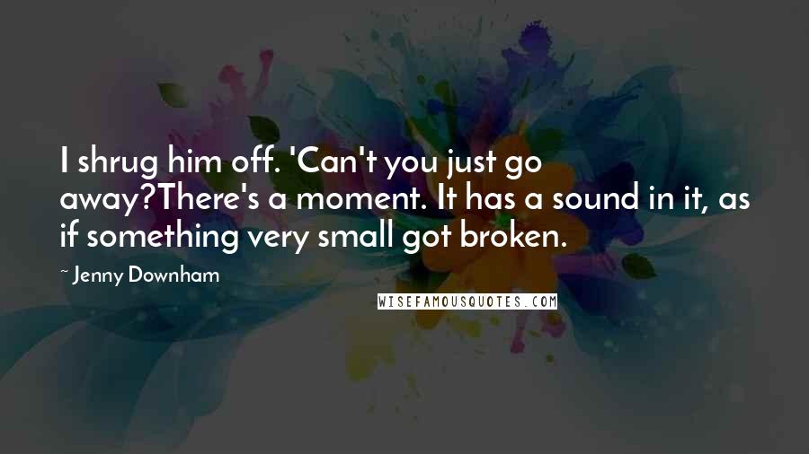 Jenny Downham Quotes: I shrug him off. 'Can't you just go away?There's a moment. It has a sound in it, as if something very small got broken.