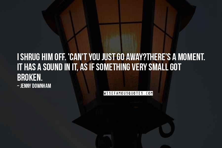 Jenny Downham Quotes: I shrug him off. 'Can't you just go away?There's a moment. It has a sound in it, as if something very small got broken.