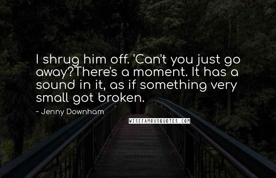 Jenny Downham Quotes: I shrug him off. 'Can't you just go away?There's a moment. It has a sound in it, as if something very small got broken.