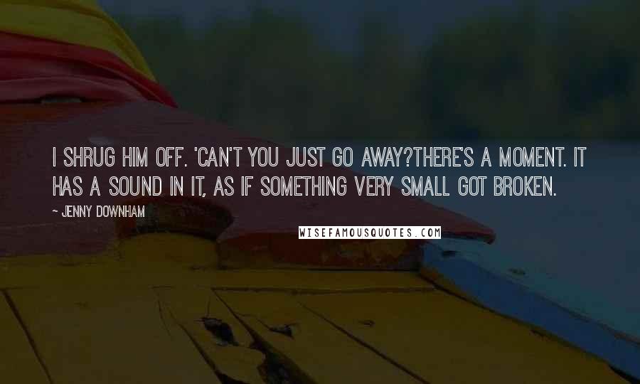 Jenny Downham Quotes: I shrug him off. 'Can't you just go away?There's a moment. It has a sound in it, as if something very small got broken.