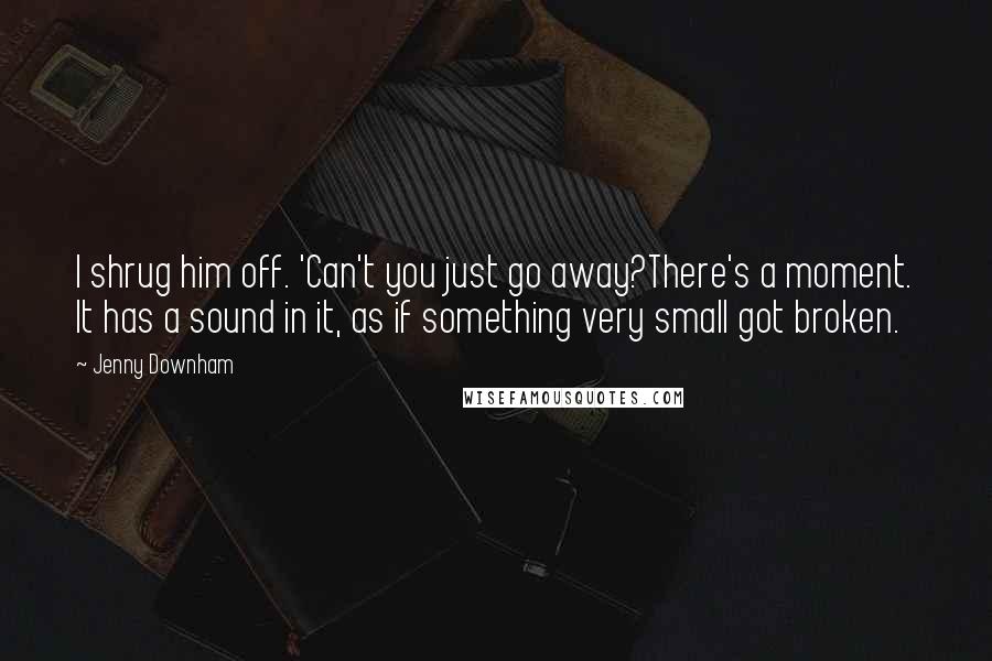 Jenny Downham Quotes: I shrug him off. 'Can't you just go away?There's a moment. It has a sound in it, as if something very small got broken.