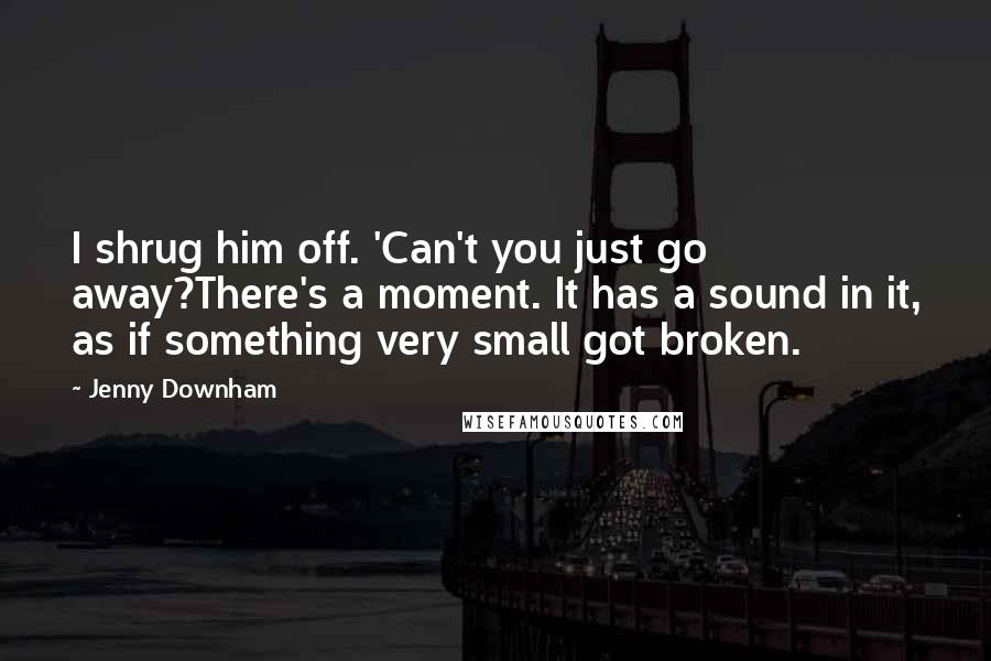 Jenny Downham Quotes: I shrug him off. 'Can't you just go away?There's a moment. It has a sound in it, as if something very small got broken.