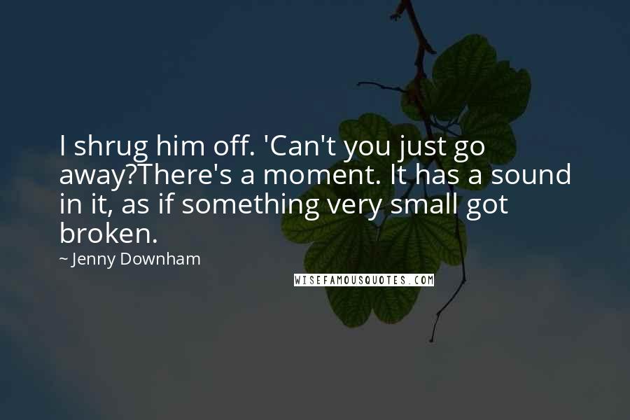 Jenny Downham Quotes: I shrug him off. 'Can't you just go away?There's a moment. It has a sound in it, as if something very small got broken.