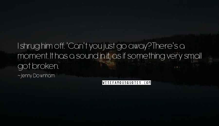 Jenny Downham Quotes: I shrug him off. 'Can't you just go away?There's a moment. It has a sound in it, as if something very small got broken.