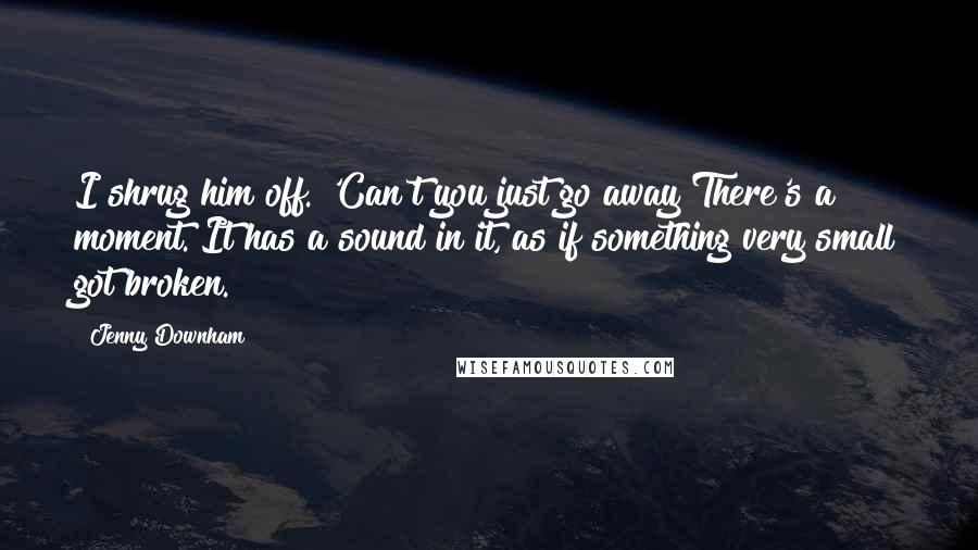Jenny Downham Quotes: I shrug him off. 'Can't you just go away?There's a moment. It has a sound in it, as if something very small got broken.