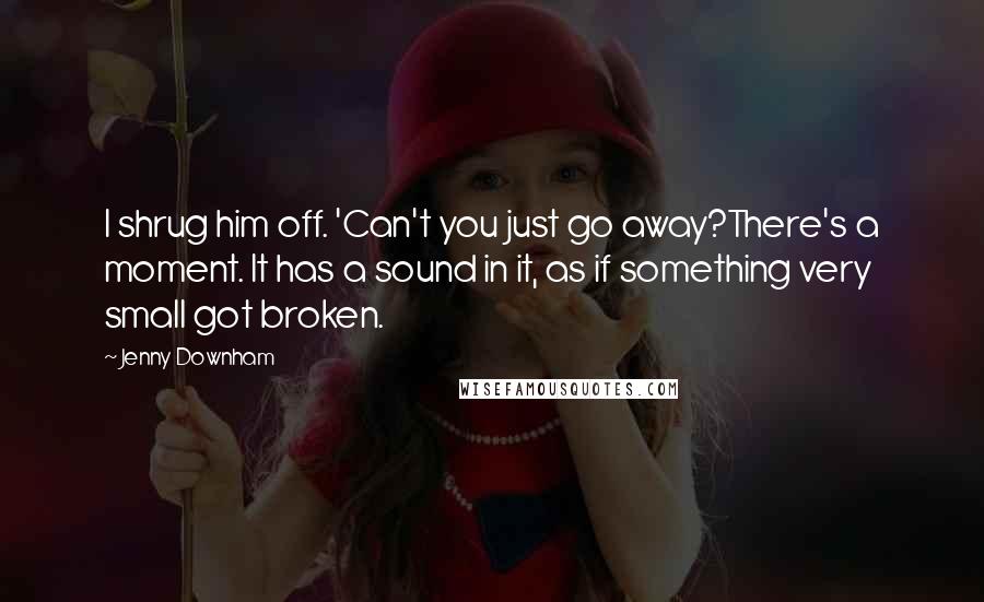 Jenny Downham Quotes: I shrug him off. 'Can't you just go away?There's a moment. It has a sound in it, as if something very small got broken.