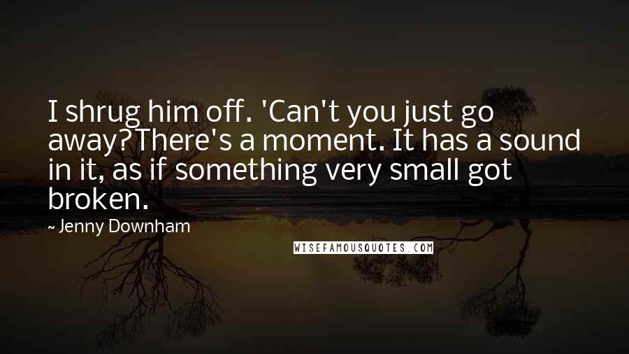 Jenny Downham Quotes: I shrug him off. 'Can't you just go away?There's a moment. It has a sound in it, as if something very small got broken.