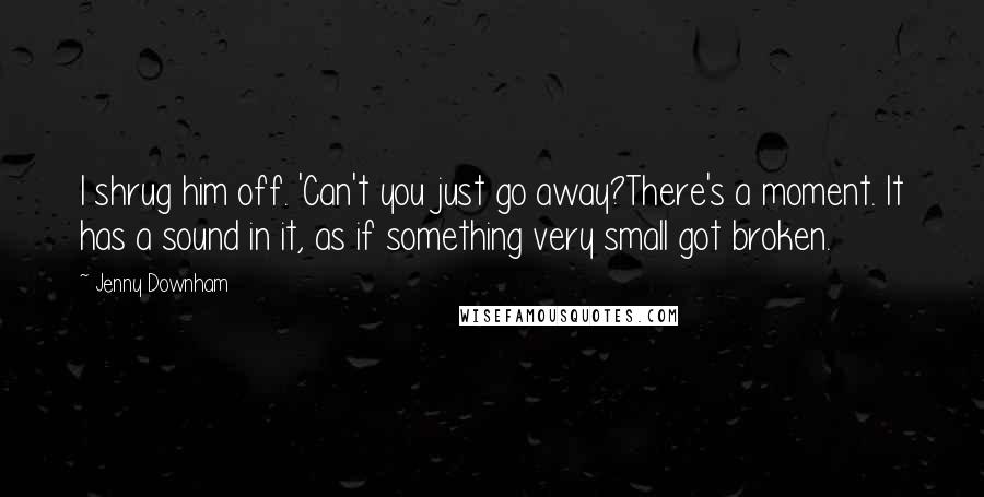 Jenny Downham Quotes: I shrug him off. 'Can't you just go away?There's a moment. It has a sound in it, as if something very small got broken.