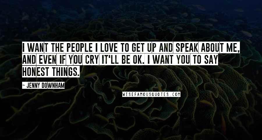 Jenny Downham Quotes: I want the people I love to get up and speak about me, and even if you cry it'll be OK. I want you to say honest things.