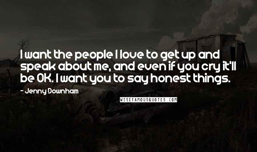 Jenny Downham Quotes: I want the people I love to get up and speak about me, and even if you cry it'll be OK. I want you to say honest things.