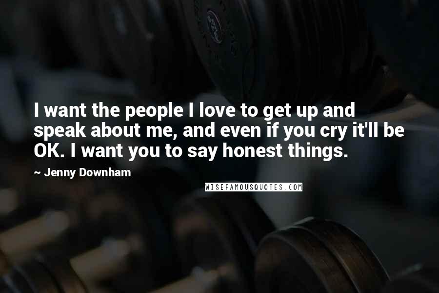 Jenny Downham Quotes: I want the people I love to get up and speak about me, and even if you cry it'll be OK. I want you to say honest things.