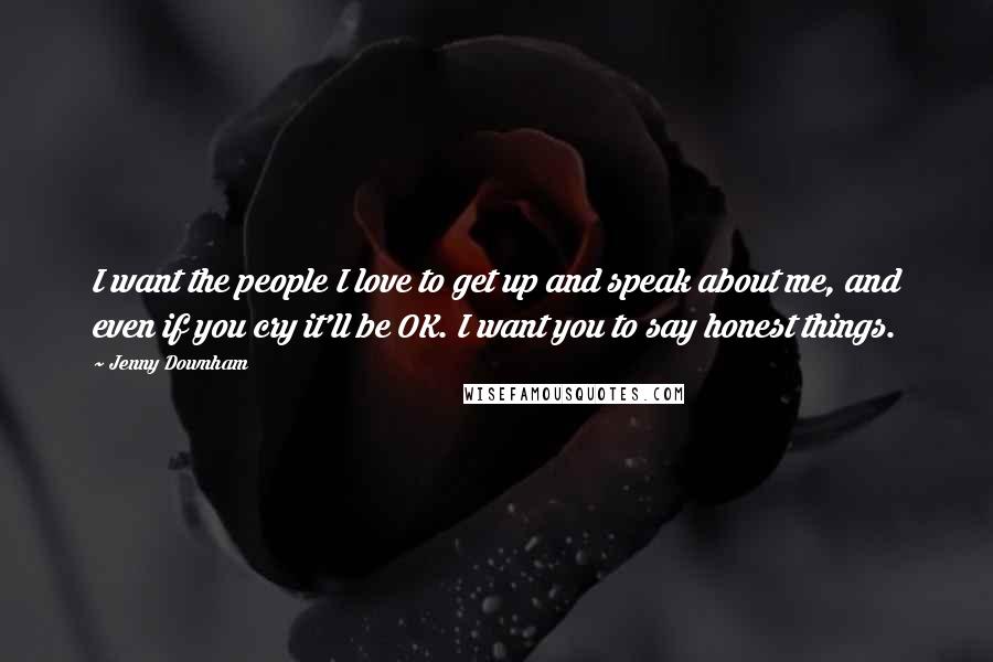 Jenny Downham Quotes: I want the people I love to get up and speak about me, and even if you cry it'll be OK. I want you to say honest things.
