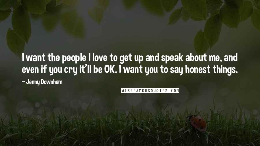 Jenny Downham Quotes: I want the people I love to get up and speak about me, and even if you cry it'll be OK. I want you to say honest things.