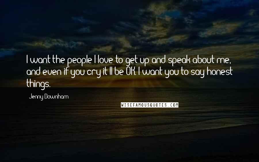 Jenny Downham Quotes: I want the people I love to get up and speak about me, and even if you cry it'll be OK. I want you to say honest things.