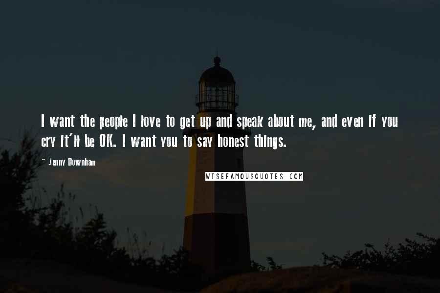 Jenny Downham Quotes: I want the people I love to get up and speak about me, and even if you cry it'll be OK. I want you to say honest things.