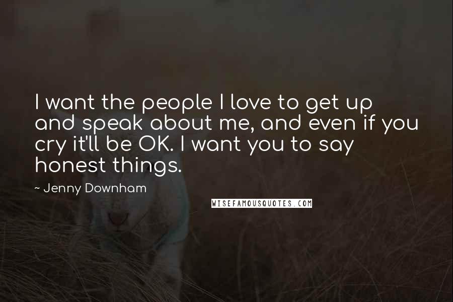 Jenny Downham Quotes: I want the people I love to get up and speak about me, and even if you cry it'll be OK. I want you to say honest things.