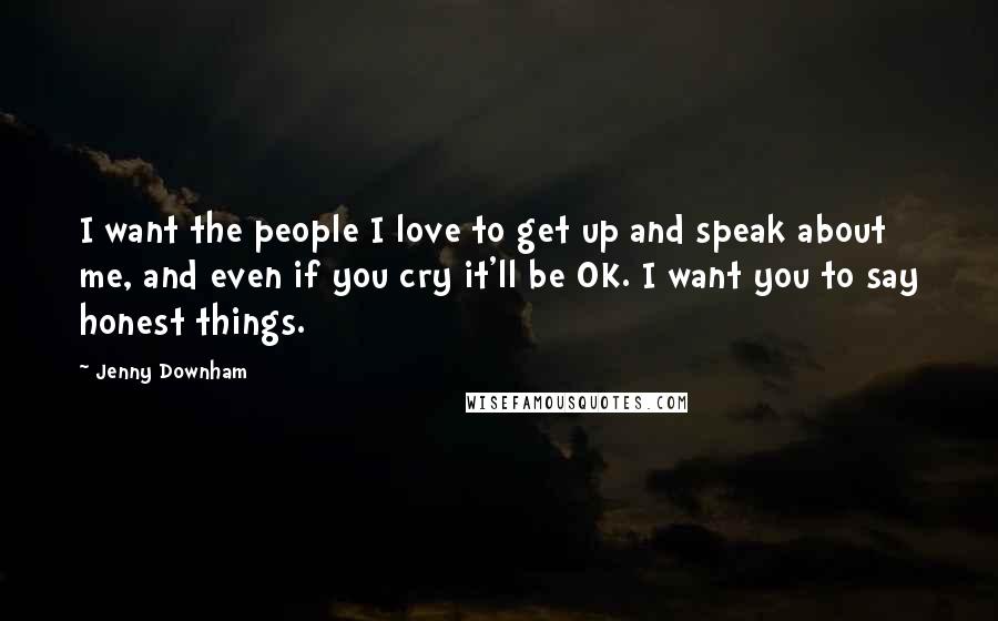 Jenny Downham Quotes: I want the people I love to get up and speak about me, and even if you cry it'll be OK. I want you to say honest things.